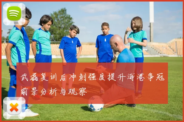 武磊复训后冲刺强度提升海港争冠前景分析与观察