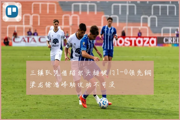 三镇队凭借绍尔头槌破门1-0领先铜梁龙徐浩峰助攻功不可没