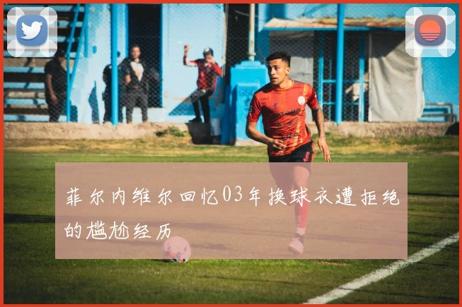 菲尔内维尔回忆03年换球衣遭拒绝的尴尬经历