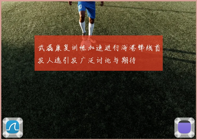 武磊康复训练加速进行海港锋线首发人选引发广泛讨论与期待