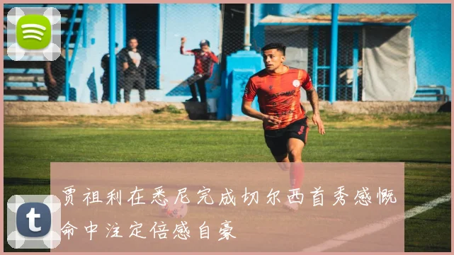 贾祖利在悉尼完成切尔西首秀感慨命中注定倍感自豪