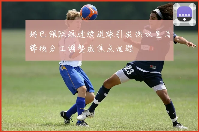 姆巴佩欧冠连续进球引发热议皇马锋线分工调整成焦点话题