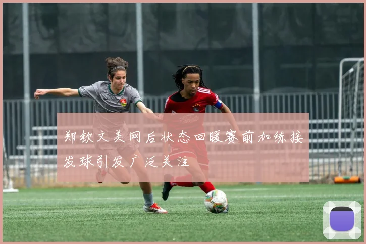 郑钦文美网后状态回暖赛前加练接发球引发广泛关注