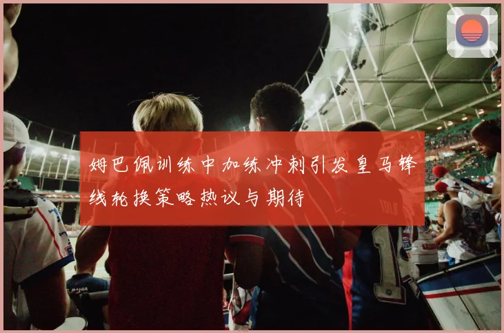 姆巴佩训练中加练冲刺引发皇马锋线轮换策略热议与期待