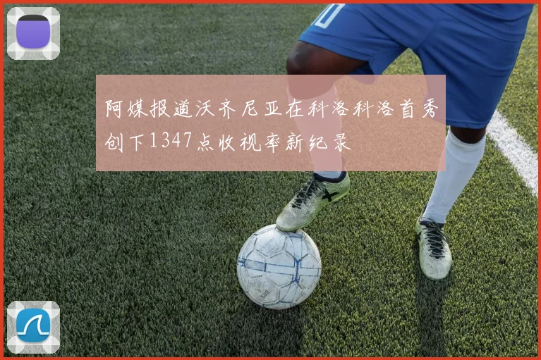阿媒报道沃齐尼亚在科洛科洛首秀创下1347点收视率新纪录